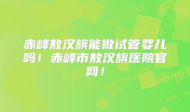 赤峰敖汉旗能做试管婴儿吗!赤峰市敖汉旗医院官网!