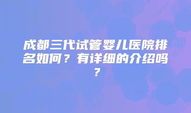 成都三代试管婴儿医院排名如何？有详细的介绍吗？