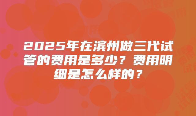 2025年在滨州做三代试管的费用是多少?费用明细是怎么样的?