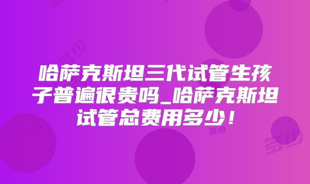 哈萨克斯坦三代试管生孩子普遍很贵吗_哈萨克斯坦试管总费用多少！