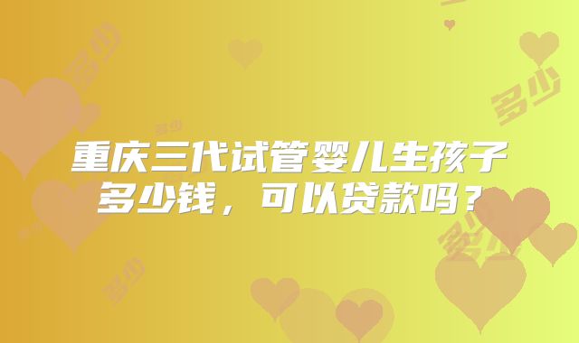 重庆三代试管婴儿生孩子多少钱,可以贷款吗?