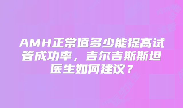 AMH正常值多少能提高试管成功率，吉尔吉斯斯坦医生如何建议？