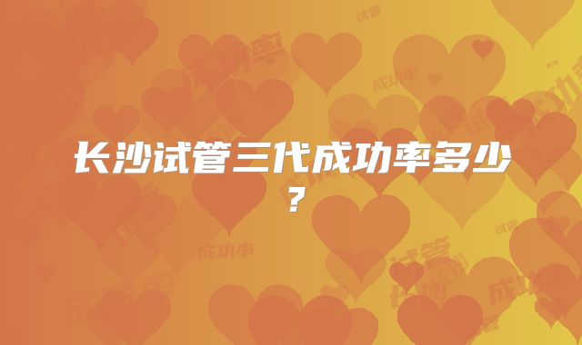 长沙试管三代成功率多少？