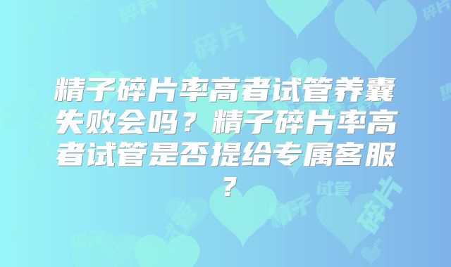 精子碎片率高者试管养囊失败会吗？精子碎片率高者试管是否提给专属客服？