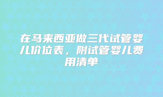 在马来西亚做三代试管婴儿价位表，附试管婴儿费用清单
