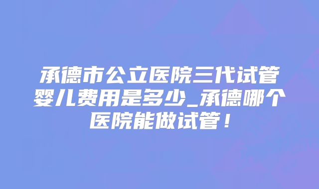 承德市公立医院三代试管婴儿费用是多少_承德哪个医院能做试管！