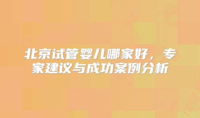 北京试管婴儿哪家好，专家建议与成功案例分析
