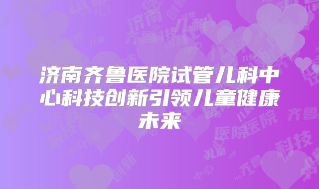 济南齐鲁医院试管儿科中心科技创新引领儿童健康未来