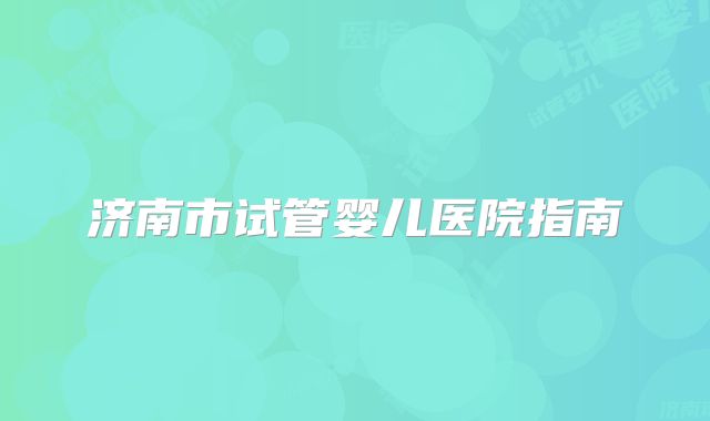 济南市试管婴儿医院指南