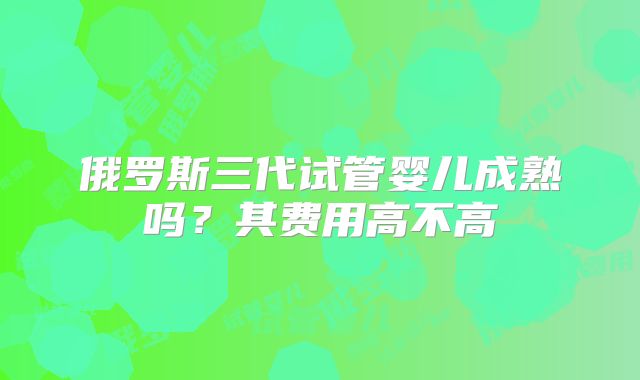 俄罗斯三代试管婴儿成熟吗？其费用高不高