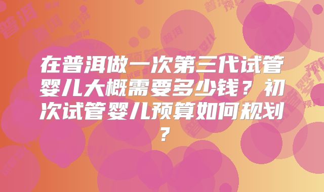 在普洱做一次第三代试管婴儿大概需要多少钱？初次试管婴儿预算如何规划？