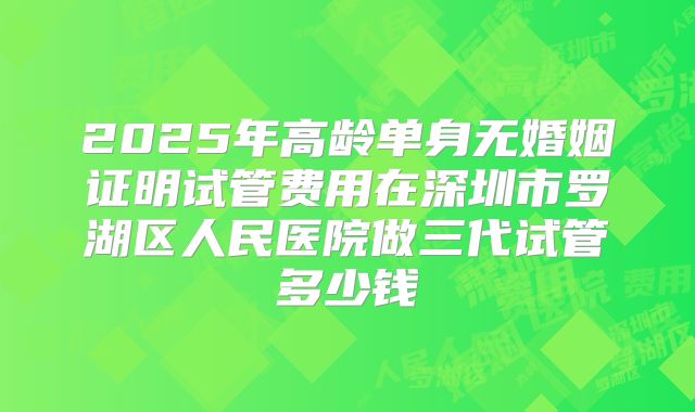 2025年高龄单身无婚姻证明试管费用在深圳市罗湖区人民医院做三代试管多少钱