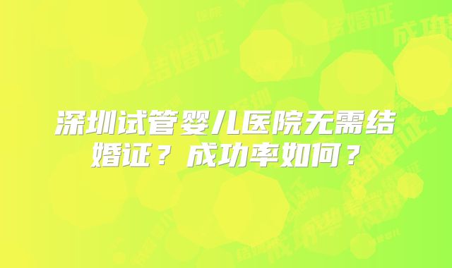 深圳试管婴儿医院无需结婚证？成功率如何？