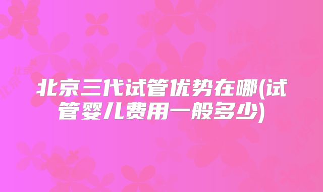北京三代试管优势在哪(试管婴儿费用一般多少)
