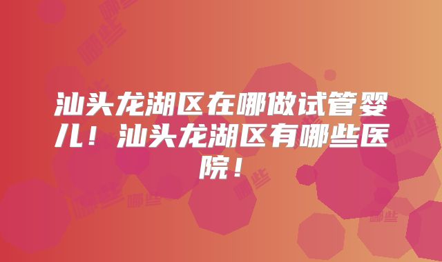 汕头龙湖区在哪做试管婴儿!汕头龙湖区有哪些医院!