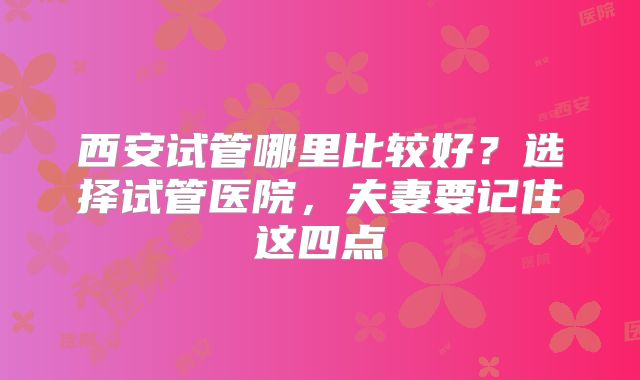 西安试管哪里比较好？选择试管医院，夫妻要记住这四点