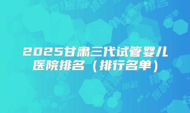 2025甘肃三代试管婴儿医院排名（排行名单）