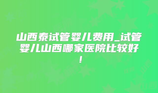 山西泰试管婴儿费用_试管婴儿山西哪家医院比较好！