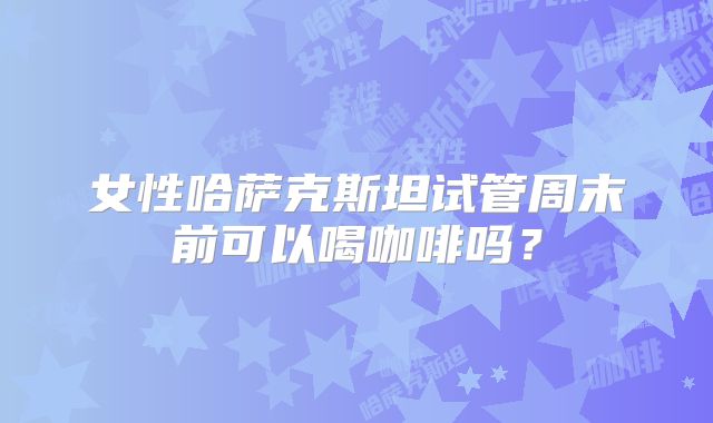 女性哈萨克斯坦试管周末前可以喝咖啡吗？