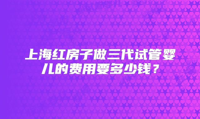 上海红房子做三代试管婴儿的费用要多少钱？