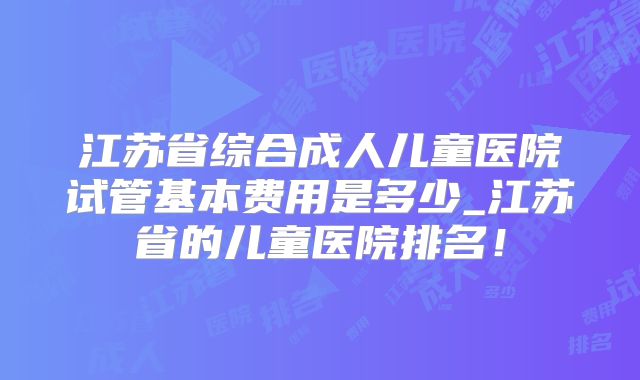 江苏省综合成人儿童医院试管基本费用是多少_江苏省的儿童医院排名！