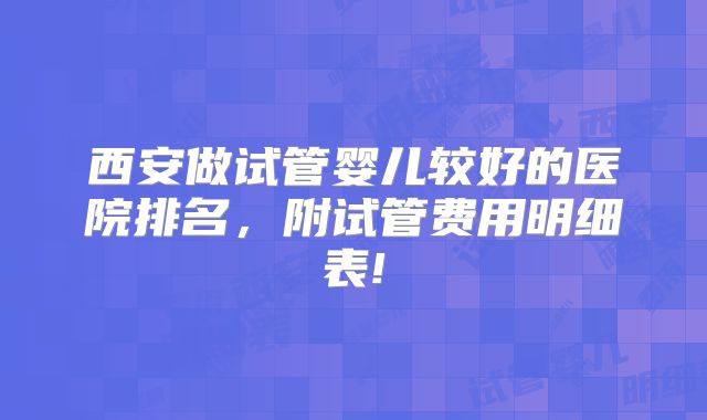 西安做试管婴儿较好的医院排名，附试管费用明细表!