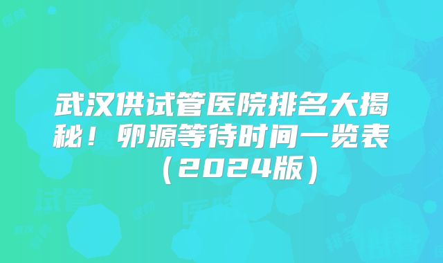 武汉供试管医院排名大揭秘！卵源等待时间一览表（2024版）