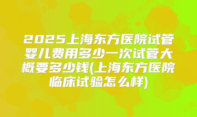 2025上海东方医院试管婴儿费用多少一次试管大概要多少钱(上海东方医院临床试验怎么样)