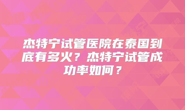 杰特宁试管医院在泰国到底有多火？杰特宁试管成功率如何？