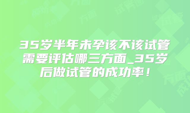 35岁半年未孕该不该试管需要评估哪三方面_35岁后做试管的成功率！