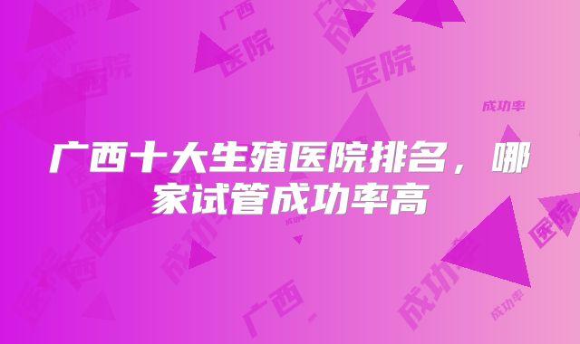 广西十大生殖医院排名，哪家试管成功率高