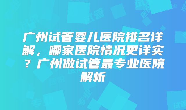 广州试管婴儿医院排名详解，哪家医院情况更详实？广州做试管最专业医院解析