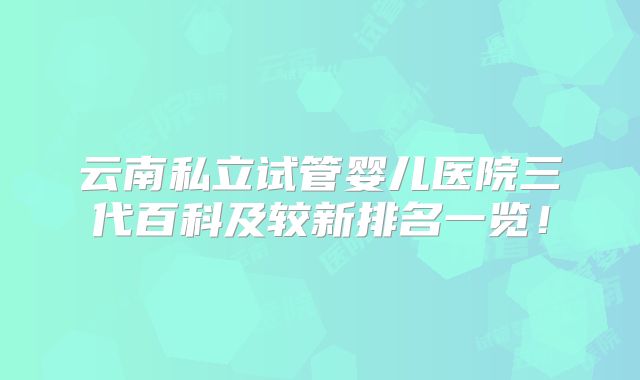 云南私立试管婴儿医院三代百科及较新排名一览!