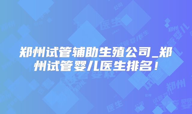 郑州试管辅助生殖公司_郑州试管婴儿医生排名！