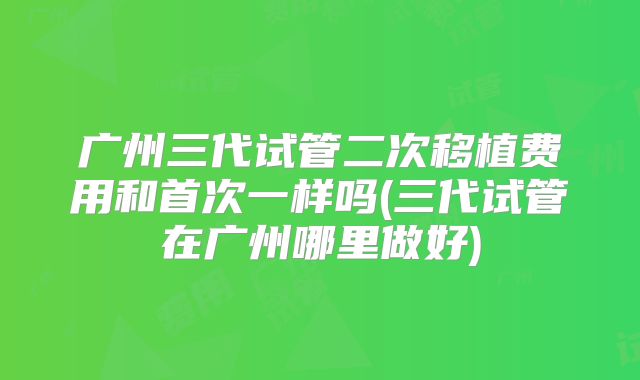 广州三代试管二次移植费用和首次一样吗(三代试管在广州哪里做好)