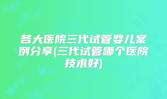 各大医院三代试管婴儿案例分享(三代试管哪个医院技术好)