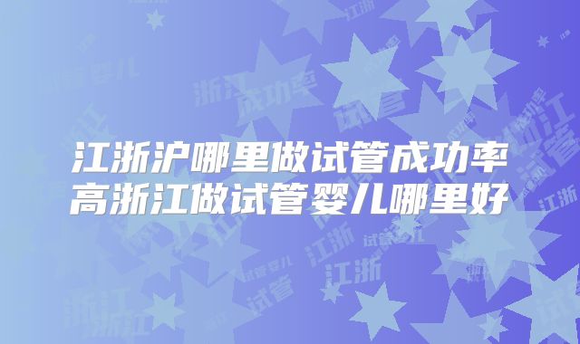 江浙沪哪里做试管成功率高浙江做试管婴儿哪里好