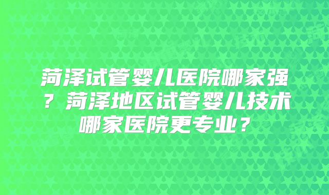 菏泽试管婴儿医院哪家强？菏泽地区试管婴儿技术哪家医院更专业？