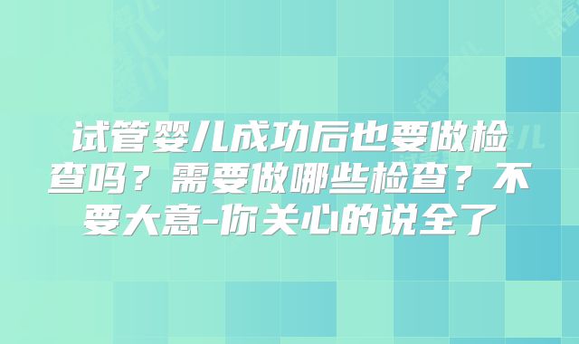 试管婴儿成功后也要做检查吗？需要做哪些检查？不要大意-你关心的说全了