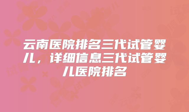 云南医院排名三代试管婴儿,详细信息三代试管婴儿医院排名