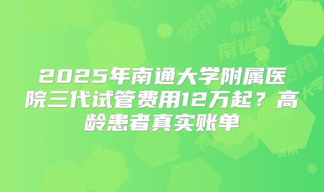 2025年南通大学附属医院三代试管费用12万起？高龄患者真实账单
