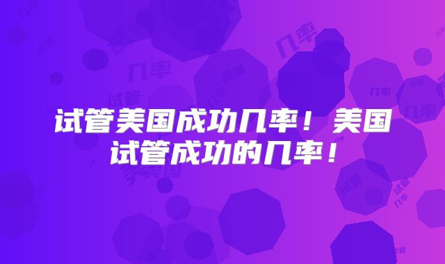 试管美国成功几率！美国试管成功的几率！