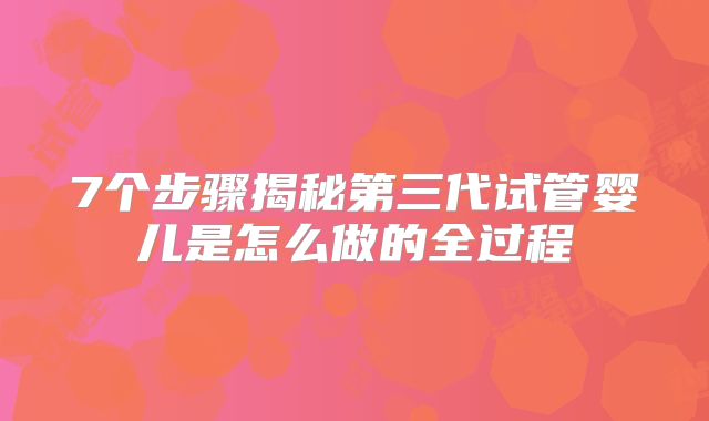 7个步骤揭秘第三代试管婴儿是怎么做的全过程