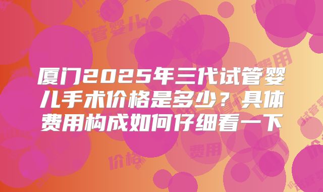 厦门2025年三代试管婴儿手术价格是多少？具体费用构成如何仔细看一下