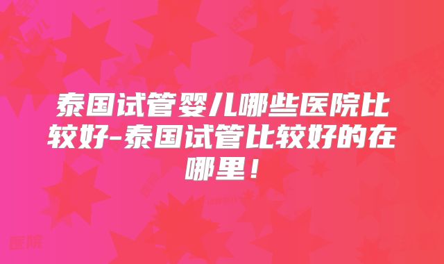 泰国试管婴儿哪些医院比较好-泰国试管比较好的在哪里!