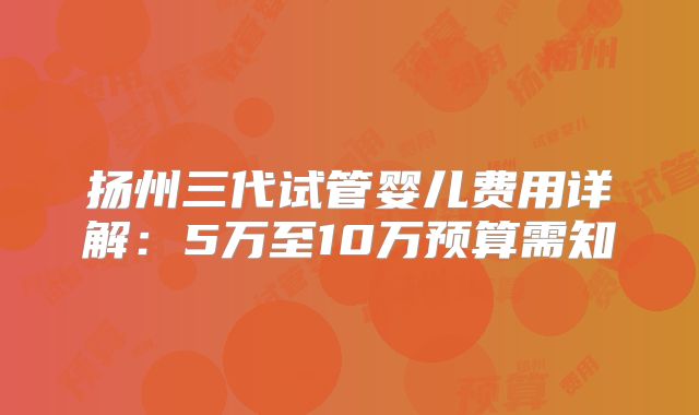 扬州三代试管婴儿费用详解:5万至10万预算需知