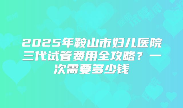 2025年鞍山市妇儿医院三代试管费用全攻略？一次需要多少钱