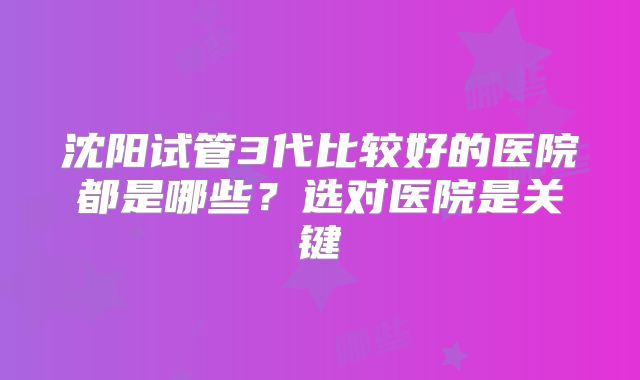 沈阳试管3代比较好的医院都是哪些？选对医院是关键
