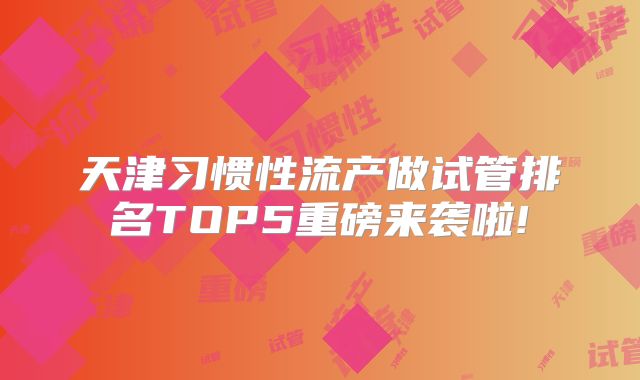 天津习惯性流产做试管排名TOP5重磅来袭啦!