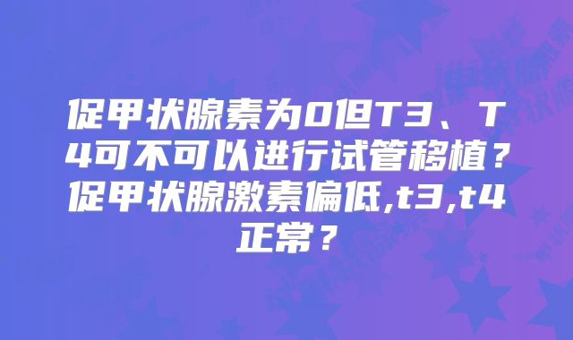 促甲状腺素为0但T3、T4可不可以进行试管移植？促甲状腺激素偏低,t3,t4正常？